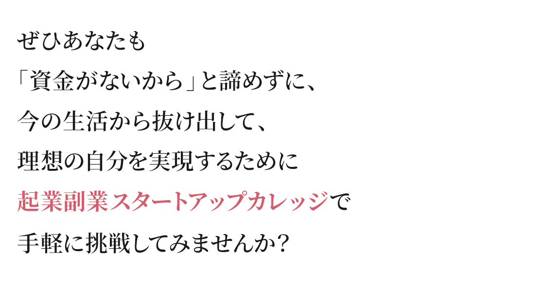 ぜひあなたも 「資金がないから」と諦めずに、 今の生活から抜け出して、 理想の自分を実現するために 起業副業スタートアップカレ