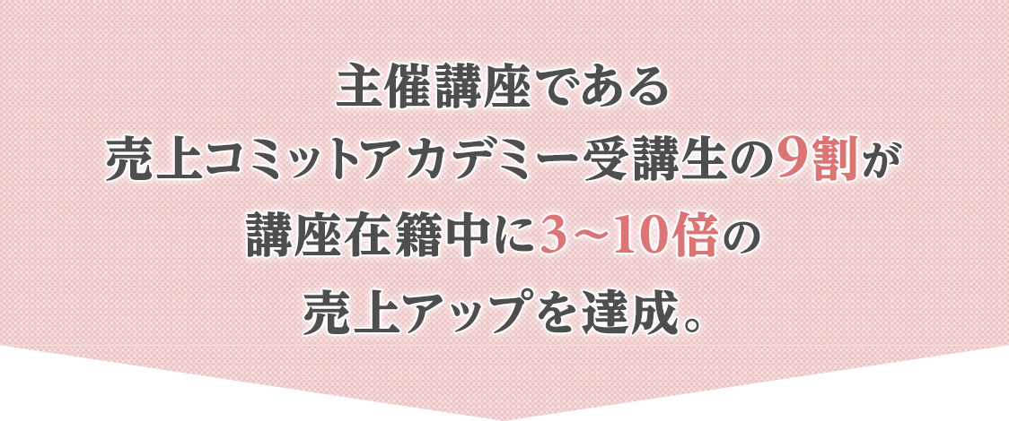 主催講座である 売上コミットアカデミー受講生の9割が 講座在籍中に3〜10倍の 売上アップを達成。 